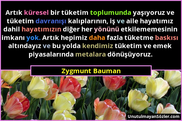 Zygmunt Bauman - Artık küresel bir tüketim toplumunda yaşıyoruz ve tüketim davranışı kalıplarının, iş ve aile hayatımız dahil hayatımızın diğer her yö...